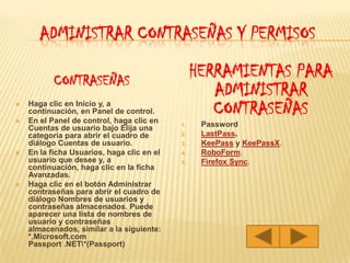 Administrar contraseñas y permisosCONTRASEÑAS Haga clic en Inicio y, a continuación, en Panel de control. En el Panel de control, haga clic en Cuentas de usuario bajo Elija una categoría para abrir el cuadro de diálogo Cuentas de usuario. En la ficha Usuarios, haga clic en el usuario que desee y, a continuación, haga clic en la ficha Avanzadas. Haga clic en el botón Administrar contraseñas para abrir el cuadro de diálogo Nombres de usuarios y contraseñas almacenados. Puede aparecer una lista de nombres de usuario y contraseñas almacenados, similar a la siguiente: *.Microsoft.com Passport .NET\*(Passport) HERRAMIENTAS PARA ADMINISTRAR CONTRASEÑASPasswordLastPass.KeePass y KeePassX.RoboForm.Firefox Sync.