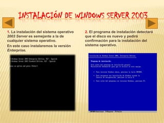 Instalación de Windows server 20031. La instalación del sistema operativo 2003 Server es semejante a la de cualquier sistema operativo. En este caso instalaremos la versión Enterprise.2. El programa de instalación detectará que el disco es nuevo y pedirá confirmación para la instalación del sistema operativo.