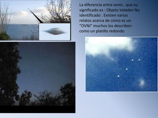 La diferencia entra ovnis , que su significado es : Objeto Volador No identificado . Existen varios relatos acerca de cómo es un “OVNI” muchos los describen como un platillo redondo