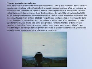 Primeros avistamientos modernosAntes de que se acuñaran los términos platillo volador u OVNI, queda constancia de una serie de menciones a extraños e inidentificados fenómenos aéreos ocurridos hace años; los cuales ya no serían asociados con creencias, leyendas o mitos, como se presume que podría haber sucedido en la antigüedad. Éstas menciones datan desde mediados del siglo XIX a principios del siglo XX.Así, los investigadores del fenómeno ovni consideran como el primer avistamiento documentado moderno, el sucedido en Chile en 1868 [2]. Fue publicado en el periódico El Constituyente, de la ciudad de Copiapó y se refería al ovni observado en el mismo como a "un volátil desconocido" y, posteriormente, ese mismo año, como a un grupo de "estrellas fil antes" o "bólidos" que cruzaban el cielo. El fenómeno se observó muchas veces en esa zona durante dicho año, y es considerado por los ufólogos como la primera oleada de la que se tiene constancia, y el inicio de los registros que propiamente tal se relacionan al tema ovni.
