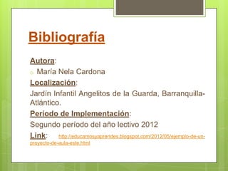 Bibliografía
Autora:
o María Nela Cardona
Localización:
Jardín Infantil Angelitos de la Guarda, Barranquilla-
Atlántico.
Período de Implementación:
Segundo período del año lectivo 2012
Link: http://educamosyaprendes.blogspot.com/2012/05/ejemplo-de-un-
proyecto-de-aula-este.html
 