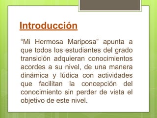 Introducción
“Mi Hermosa Mariposa” apunta a
que todos los estudiantes del grado
transición adquieran conocimientos
acordes a su nivel, de una manera
dinámica y lúdica con actividades
que facilitan la concepción del
conocimiento sin perder de vista el
objetivo de este nivel.
 