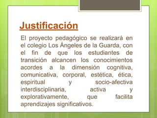 Justificación
El proyecto pedagógico se realizará en
el colegio Los Ángeles de la Guarda, con
el fin de que los estudiantes de
transición alcancen los conocimientos
acordes a la dimensión cognitiva,
comunicativa, corporal, estética, ética,
espiritual          y        socio-afectiva
interdisciplinaria,        activa          y
explorativamente,         que       facilita
aprendizajes significativos.
 