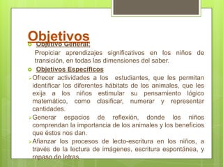 Objetivos
   Objetivo General:
   Propiciar aprendizajes significativos en los niños de
   transición.
 Objetivos Específicos
 Ofrecer actividades a los        estudiantes, que les permitan
  identificar los diferentes hábitats de los animales, que les exija
  a los niños estimular su pensamiento lógico-matemático,
  como clasificar, numerar y representar cantidades.
 Generar espacios de reflexión, donde los niños comprendan
  la importancia de los animales y los beneficios que éstos nos
  dan.
 Afianzar los procesos lecto-escritores de los niños, mediante
  lectura de imágenes, escritura, y repaso de letras.
 