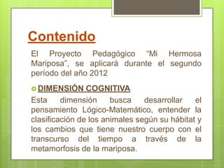 Contenido
El Proyecto Pedagógico “Mi Hermosa
Mariposa”, se aplicará durante el segundo
período del año 2012
 DIMENSIÓN     COGNITIVA
Esta     dimensión     busca    desarrollar   el
pensamiento Lógico-Matemático, entender la
clasificación de los animales según su hábitat y
los cambios que tiene nuestro cuerpo con el
transcurso del tiempo a través de la
metamorfosis de la mariposa.
 