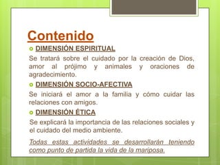 Contenido
 DIMENSIÓN ESPIRITUAL
Se tratará sobre el cuidado por la creación de Dios,
amor al prójimo y animales y oraciones de
agradecimiento.
 DIMENSIÓN SOCIO-AFECTIVA
Se iniciará el amor a la familia y cómo cuidar las
relaciones con amigos.
 DIMENSIÓN ÉTICA
Se explicará la importancia de las relaciones sociales y
el cuidado del medio ambiente.
Todas estas actividades se desarrollarán teniendo
como punto de partida la vida de la mariposa.
 