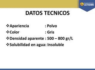 DATOS TECNICOS
Apariencia : Polvo
Color : Gris
Densidad aparente : 500 – 800 gr/L
Solubilidad en agua: Insoluble
 