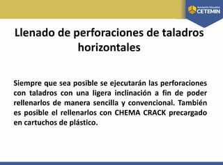 Llenado de perforaciones de taladros
horizontales
Siempre que sea posible se ejecutarán las perforaciones
con taladros con una ligera inclinación a fin de poder
rellenarlos de manera sencilla y convencional. También
es posible el rellenarlos con CHEMA CRACK precargado
en cartuchos de plástico.
 