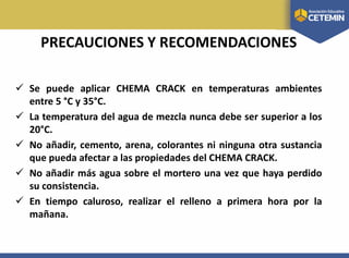 PRECAUCIONES Y RECOMENDACIONES
 Se puede aplicar CHEMA CRACK en temperaturas ambientes
entre 5 °C y 35°C.
 La temperatura del agua de mezcla nunca debe ser superior a los
20°C.
 No añadir, cemento, arena, colorantes ni ninguna otra sustancia
que pueda afectar a las propiedades del CHEMA CRACK.
 No añadir más agua sobre el mortero una vez que haya perdido
su consistencia.
 En tiempo caluroso, realizar el relleno a primera hora por la
mañana.
 