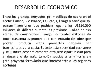 DESARROLLO ECONOMICO
Entre los grandes proyectos polimetálicos de cobre en el
norte: Galeno, Río Blanco, La Granja, Conga y Michiquillay,
suman inversiones que podrían llegar a los US$10.000
millones de dólares durante los próximos 5 años en sus
etapas de construcción. Luego, los cuatro millones de
toneladas anuales promedio de concentrado de cobre que
podrán producir estos proyectos deberán ser
transportados a la costa. Es ante esta necesidad que surge
y se justifica económicamente otra gran oportunidad para
el desarrollo del país, también gracias a la minería: un
gran proyecto ferroviario que interconecte a las regiones
norteñas
 