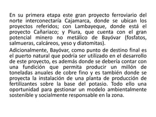 En su primera etapa este gran proyecto ferroviario del
norte interconectaría Cajamarca, donde se ubican los
proyectos referidos; con Lambayeque, donde está el
proyecto Cañariaco; y Piura, que cuenta con el gran
potencial minero no metálico de Bayóvar (fosfatos,
salmueras, calcáreos, yeso y diatomitas).
Adicionalmente, Bayóvar, como punto de destino final es
el puerto natural que podría ser utilizado en el desarrollo
de este proyecto, es además donde se debería contar con
una fundición que permita producir un millón de
toneladas anuales de cobre fino y es también donde se
proyecta la instalación de una planta de producción de
fertilizantes sobre la base del potasio. Todo ello una
oportunidad para gestionar un modelo ambientalmente
sostenible y socialmente responsable en la zona.
 