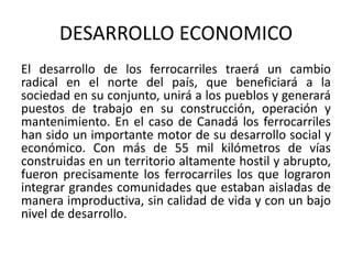 DESARROLLO ECONOMICO
El desarrollo de los ferrocarriles traerá un cambio
radical en el norte del país, que beneficiará a la
sociedad en su conjunto, unirá a los pueblos y generará
puestos de trabajo en su construcción, operación y
mantenimiento. En el caso de Canadá los ferrocarriles
han sido un importante motor de su desarrollo social y
económico. Con más de 55 mil kilómetros de vías
construidas en un territorio altamente hostil y abrupto,
fueron precisamente los ferrocarriles los que lograron
integrar grandes comunidades que estaban aisladas de
manera improductiva, sin calidad de vida y con un bajo
nivel de desarrollo.
 