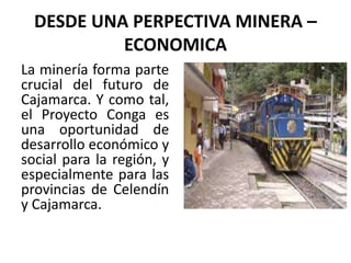 DESDE UNA PERPECTIVA MINERA –
ECONOMICA
La minería forma parte
crucial del futuro de
Cajamarca. Y como tal,
el Proyecto Conga es
una oportunidad de
desarrollo económico y
social para la región, y
especialmente para las
provincias de Celendín
y Cajamarca.
 
