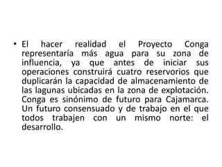 • El hacer realidad el Proyecto Conga
representaría más agua para su zona de
influencia, ya que antes de iniciar sus
operaciones construirá cuatro reservorios que
duplicarán la capacidad de almacenamiento de
las lagunas ubicadas en la zona de explotación.
Conga es sinónimo de futuro para Cajamarca.
Un futuro consensuado y de trabajo en el que
todos trabajen con un mismo norte: el
desarrollo.
 