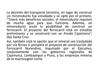La decisión del transporte terrestre, en lugar de construir
un mineroducto fue estudiada y se optó por el primero.
“Traerá más beneficios sociales; el mineroducto requiere
de mucha agua para que funcione. Además, un
mineroducto anula la posibilidad de construir un
ferrocarril. El proyecto del ferrocarril está en estudios
preliminares y se construirá con un Fondo Cajamarca”,
dijo Santa Cruz.
Así, también está la opción que el mineral sea trasladado
por vía férrea si prospera el proyecto de construcción del
Ferrocarril Norandino, impulsado por el Ejecutivo,
conjuntamente con los gobiernos regionales de
Cajamarca, Lambayeque y Piura, y las empresas mineras
de la macroregión norte.
 