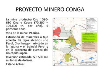 PROYECTO MINERO CONGA
La mina producirá Oro ( 580-
680 Onz y Cobre (70.300 –
106.600 tn. por año). 5
primeros años.
Vida de la mina: 19 años.
Extracción de minerales a tajo
abierto, 02 tajos abiertos uno
Perol, Chailhuagon ubicado en
la laguna y el bojedal Perol y
en la cabecera de cuenca del
rio chailhuagon.
Inversión estimada: $ 5 500 mil
millones de dólares.
Estado Actual:
 