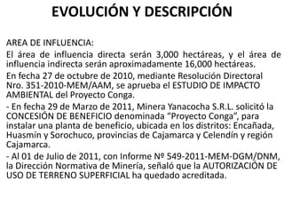EVOLUCIÓN Y DESCRIPCIÓN
AREA DE INFLUENCIA:
El área de influencia directa serán 3,000 hectáreas, y el área de
influencia indirecta serán aproximadamente 16,000 hectáreas.
En fecha 27 de octubre de 2010, mediante Resolución Directoral
Nro. 351-2010-MEM/AAM, se aprueba el ESTUDIO DE IMPACTO
AMBIENTAL del Proyecto Conga.
- En fecha 29 de Marzo de 2011, Minera Yanacocha S.R.L. solicitó la
CONCESIÓN DE BENEFICIO denominada “Proyecto Conga”, para
instalar una planta de beneficio, ubicada en los distritos: Encañada,
Huasmín y Sorochuco, provincias de Cajamarca y Celendín y región
Cajamarca.
- Al 01 de Julio de 2011, con Informe Nº 549-2011-MEM-DGM/DNM,
la Dirección Normativa de Minería, señaló que la AUTORIZACIÓN DE
USO DE TERRENO SUPERFICIAL ha quedado acreditada.
 