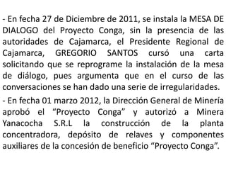 - En fecha 27 de Diciembre de 2011, se instala la MESA DE
DIALOGO del Proyecto Conga, sin la presencia de las
autoridades de Cajamarca, el Presidente Regional de
Cajamarca, GREGORIO SANTOS cursó una carta
solicitando que se reprograme la instalación de la mesa
de diálogo, pues argumenta que en el curso de las
conversaciones se han dado una serie de irregularidades.
- En fecha 01 marzo 2012, la Dirección General de Minería
aprobó el “Proyecto Conga” y autorizó a Minera
Yanacocha S.R.L la construcción de la planta
concentradora, depósito de relaves y componentes
auxiliares de la concesión de beneficio “Proyecto Conga”.
 