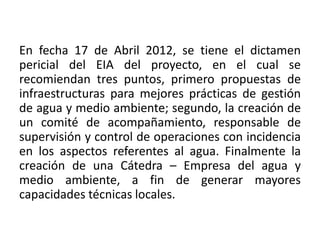 En fecha 17 de Abril 2012, se tiene el dictamen
pericial del EIA del proyecto, en el cual se
recomiendan tres puntos, primero propuestas de
infraestructuras para mejores prácticas de gestión
de agua y medio ambiente; segundo, la creación de
un comité de acompañamiento, responsable de
supervisión y control de operaciones con incidencia
en los aspectos referentes al agua. Finalmente la
creación de una Cátedra – Empresa del agua y
medio ambiente, a fin de generar mayores
capacidades técnicas locales.
 