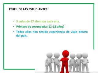 • 3 aulas de 17 alumnas cada una.
• Primero de secundaria (12-13 años)
• Todas ellas han tenido experiencia de viaje dentro
del país.
PERFIL DE LAS ESTUDIANTES
 