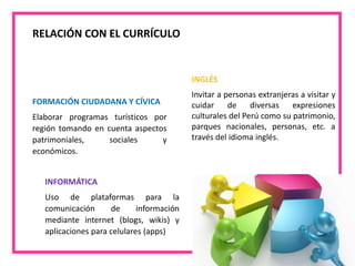 RELACIÓN CON EL CURRÍCULO
INGLÉS
Invitar a personas extranjeras a visitar y
cuidar de diversas expresiones
culturales del Perú como su patrimonio,
parques nacionales, personas, etc. a
través del idioma inglés.
FORMACIÓN CIUDADANA Y CÍVICA
Elaborar programas turísticos por
región tomando en cuenta aspectos
patrimoniales, sociales y
económicos.
INFORMÁTICA
Uso de plataformas para la
comunicación de información
mediante internet (blogs, wikis) y
aplicaciones para celulares (apps)
 