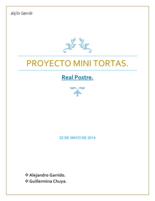 PROYECTO MINI TORTAS.
Real Postre.
22 DE MAYO DE 2014
Alejandro Garrido.
Guillermina Chuya.
Alejito Garrido
 