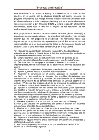 “Proyecto de dirección”
3
Ante esta situación de cambio de leyes y de la necesidad de un nuevo equipo
directivo en el centro, por la situación presente del centro, presento mi
proyecto. Un proyecto que recoge muchos aspectos que han funcionado bien
en el centro durante el anterior equipo directivo y que hace frente a los nuevos
retos que proponen la Ley Orgánica 8/2013 y toda la legislación últimamente
desarrollada, sobre todo et reto de la mejoría de los resultados de las
evaluaciones internas y externas.
Este proyecto es el resultado de una tormenta de ideas (“Brain storming”) e
inquietudes de un nutrido número de miembros del claustro y del consejo
escolar que me han propuesto la posibilidad de representar todas sus
inquietudes en el equipo directivo representado por mí. Por lo que mi máxima
responsabilidad va a ser la de representar todas las funciones del director del
artículo 132 de la LOE modificado por la LOMCE en el IES Calima:
“a) Ostentar la representación del centro, representar a la Administración
educativa en el mismo y hacerle llegar a ésta los planteamientos, aspiraciones
y necesidades de la comunidad educativa.
b) Dirigir y coordinar todas las actividades del centro, sin perjuicio de las
competencias atribuidas al Claustro del profesorado y al Consejo Escolar.
c) Ejercer la dirección pedagógica, promover la innovación educativa e
impulsar planes para la consecución de los objetivos del proyecto educativo del
centro.
d) Garantizar el cumplimiento de las leyes y demás disposiciones vigentes.
e) Ejercer la jefatura de todo el personal adscrito al centro.
f) Favorecer la convivencia en el centro, garantizar la mediación en la
resolución de los conflictos e imponer las medidas disciplinarias que
correspondan a los alumnos y alumnas, en cumplimiento de la normativa
vigente, sin perjuicio de las competencias atribuidas al Consejo Escolar en el
artículo 127 de esta Ley orgánica. A tal fin, se promoverá la agilización de los
procedimientos para la resolución de los conflictos en los centros.
g) Impulsar la colaboración con las familias, con instituciones y con organismos
que faciliten la relación del centro con el entorno, y fomentar un clima escolar
que favorezca el estudio y el desarrollo de cuantas actuaciones propicien
una formación integral en conocimientos y valores de los alumnos y alumnas.
h) Impulsar las evaluaciones internas del centro y colaborar en las evaluaciones
externas y en la evaluación del profesorado.
i) Convocar y presidir los actos académicos y las sesiones del Consejo
Escolar y del Claustro del profesorado del centro y ejecutar los acuerdos
adoptados,en el ámbito de sus competencias.
j) Realizar las contrataciones de obras, servicios y suministros, así como
autorizar los gastos de acuerdo con el presupuesto del centro, ordenar los
pagos y visar las certificaciones y documentos oficiales del centro, todo ello de
acuerdo con lo que establezcan las Administraciones educativas.
k) Proponer a la Administración educativa el nombramiento y cese de los
miembros del equipo directivo, previa información al Claustro del profesorado y
al Consejo Escolar del centro.
l) Aprobar los proyectos y las normas a los que se refiere el capítulo II del
título V de la presente Ley Orgánica.
 