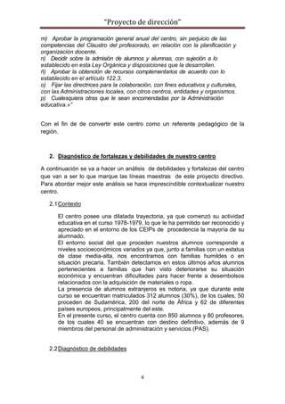 “Proyecto de dirección”
4
m) Aprobar la programación general anual del centro, sin perjuicio de las
competencias del Claustro del profesorado, en relación con la planificación y
organización docente.
n) Decidir sobre la admisión de alumnos y alumnas, con sujeción a lo
establecido en esta Ley Orgánica y disposiciones que la desarrollen.
ñ) Aprobar la obtención de recursos complementarios de acuerdo con lo
establecido en el artículo 122.3.
o) Fijar las directrices para la colaboración, con fines educativos y culturales,
con las Administraciones locales, con otros centros, entidades y organismos.
p) Cualesquiera otras que le sean encomendadas por la Administración
educativa.»”
Con el fin de de convertir este centro como un referente pedagógico de la
región.
2. Diagnóstico de fortalezas y debilidades de nuestro centro
A continuación se va a hacer un análisis de debilidades y fortalezas del centro
que van a ser lo que marque las líneas maestras de este proyecto directivo.
Para abordar mejor este análisis se hace imprescindible contextualizar nuestro
centro.
2.1Contexto
El centro posee una dilatada trayectoria, ya que comenzó su actividad
educativa en el curso 1978-1979, lo que le ha permitido ser reconocido y
apreciado en el entorno de los CEIPs de procedencia la mayoría de su
alumnado.
El entorno social del que proceden nuestros alumnos corresponde a
niveles socioeconómicos variados ya que, junto a familias con un estatus
de clase media-alta, nos encontramos con familias humildes o en
situación precaria. También detectamos en estos últimos años alumnos
pertenecientes a familias que han visto deteriorarse su situación
económica y encuentran dificultades para hacer frente a desembolsos
relacionados con la adquisición de materiales o ropa.
La presencia de alumnos extranjeros es notoria, ya que durante este
curso se encuentran matriculados 312 alumnos (30%), de los cuales, 50
proceden de Sudamérica, 200 del norte de África y 62 de diferentes
países europeos, principalmente del este.
En el presente curso, el centro cuenta con 850 alumnos y 80 profesores,
de los cuales 40 se encuentran con destino definitivo, además de 9
miembros del personal de administración y servicios (PAS).
2.2Diagnóstico de debilidades
 