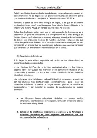 “Proyecto de dirección”
5
Debido a múltiples desacuerdos tanto del claustro como del consejo escolar, en
estos momentos no se dispone de un plan de convivencia en el centro, por lo
que nos estamos limitando en aplicar el Decreto comunitario 16/ 2016.
También, a pesar de tener línea bilingüe en inglés, y de que en el anterior
equipo directivo se marcó unas líneas para desarrollar la línea multilingüe, la de
impartir una materia AICLE en francés todavía no se ha resuelto.
Estas dos debilidades dejan claro que en este proyecto de dirección se va a
desarrollar un plan de convivencia y la incorporación de la línea trilingüe en
francés, idioma cooficial en muchos países africanos, Magreb y Subsaharianos,
de donde son originarios muchos de nuestros alumnos. Tampoco hay que
olvidar las políticas de fomento de la francofonía que desarrolla el país vecino,
permitiendo un amplio flujo de intercambios culturales con centros franceses
que fomentará un ambiente de interculturalidad en el centro.
2.3Diagnóstico de fortalezas
A lo largo de esta última trayectoria del centro se han desarrollado las
siguientes actuaciones acertadas:
- Los objetivos del Plan de centro bien contextualizados con los distintos
papeles (rôles) que juegan los miembros de la comunidad educativa en su
consecución y relación con todos los puntos posteriores de los proyectos
educativos anteriores.
- La cultura por parte del claustro y el AMPA de dirigir numerosas actuaciones
con los alumnos más desfavorecidos económicamente para tener los
materiales suficientes y realizar el mayor número posible de actividades
extraescolares, y así fomentar la igualdad de oportunidades de nuestro
alumnado.
 Las diferentes líneas educativas ofertadas por nuestro centro:
bilingüismo, bachilleratos de investigación, formación profesional básica,
refuerzo educativo y PMAR.
3. Selección de problemas importantes a acometer y de fortalezas a
mantener, derivados en unos objetivos del proyecto con sus
correspondientes indicadores
 
