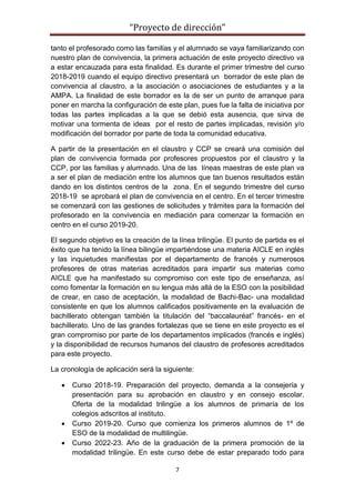 “Proyecto de dirección”
7
tanto el profesorado como las familias y el alumnado se vaya familiarizando con
nuestro plan de convivencia, la primera actuación de este proyecto directivo va
a estar encauzada para esta finalidad. Es durante el primer trimestre del curso
2018-2019 cuando el equipo directivo presentará un borrador de este plan de
convivencia al claustro, a la asociación o asociaciones de estudiantes y a la
AMPA. La finalidad de este borrador es la de ser un punto de arranque para
poner en marcha la configuración de este plan, pues fue la falta de iniciativa por
todas las partes implicadas a la que se debió esta ausencia, que sirva de
motivar una tormenta de ideas por el resto de partes implicadas, revisión y/o
modificación del borrador por parte de toda la comunidad educativa.
A partir de la presentación en el claustro y CCP se creará una comisión del
plan de convivencia formada por profesores propuestos por el claustro y la
CCP, por las familias y alumnado. Una de las líneas maestras de este plan va
a ser el plan de mediación entre los alumnos que tan buenos resultados están
dando en los distintos centros de la zona. En el segundo trimestre del curso
2018-19 se aprobará el plan de convivencia en el centro. En el tercer trimestre
se comenzará con las gestiones de solicitudes y trámites para la formación del
profesorado en la convivencia en mediación para comenzar la formación en
centro en el curso 2019-20.
El segundo objetivo es la creación de la línea trilingüe. El punto de partida es el
éxito que ha tenido la línea bilingüe impartiéndose una materia AICLE en inglés
y las inquietudes manifiestas por el departamento de francés y numerosos
profesores de otras materias acreditados para impartir sus materias como
AICLE que ha manifestado su compromiso con este tipo de enseñanza, así
como fomentar la formación en su lengua más allá de la ESO con la posibilidad
de crear, en caso de aceptación, la modalidad de Bachi-Bac- una modalidad
consistente en que los alumnos calificados positivamente en la evaluación de
bachillerato obtengan también la titulación del “baccalauréat” francés- en el
bachillerato. Uno de las grandes fortalezas que se tiene en este proyecto es el
gran compromiso por parte de los departamentos implicados (francés e inglés)
y la disponibilidad de recursos humanos del claustro de profesores acreditados
para este proyecto.
La cronología de aplicación será la siguiente:
 Curso 2018-19. Preparación del proyecto, demanda a la consejería y
presentación para su aprobación en claustro y en consejo escolar.
Oferta de la modalidad trilingüe a los alumnos de primaría de los
colegios adscritos al instituto.
 Curso 2019-20. Curso que comienza los primeros alumnos de 1º de
ESO de la modalidad de multilingüe.
 Curso 2022-23. Año de la graduación de la primera promoción de la
modalidad trilingüe. En este curso debe de estar preparado todo para
 