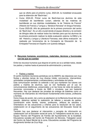 “Proyecto de dirección”
8
que se oferte para el próximo curso, 2023-24, la modalidad encauzada
para la obtención del “Bachi-bac”.
 Curso 2024-25. Primer curso de Bachi-bac.Los alumnos de esta
modalidad de bachillerato cursan, además de las materias de
bachillerato en sus distintas modalidades, la de “Historia de Francia”
(Histoire de France) y “Lengua y literatura francesa” en lengua francesa.
 Curso 2025-26. Año de graduación de la primera promoción del centro
de “Bachi-bac”. Es un año crucial donde el equipo directivo y la comisión
de bilingüe debe de realizar todos los trámites para que los alumnos de
la primera promoción realicen la doble evaluación externa: la EBAU y la
del Historia y Lengua y Literatura Francesa, esta última evaluación es
realizada por funcionarios de la Consejería de Educación de la
Embajada Francesa en España o en quienes delegue.
5. Recursos humanos, económicos, materiales, técnicos y funcionales
con los que se cuentan
Entre los recursos humanos que dispone el centro se va a señalar todos, desde
los padres y madres hasta el personal de administración y servicios.
 Padres y madres
El centro mantiene reuniones periódicas con la AMAPA, las relaciones son muy
fluidas y abordan temas de muy diversa índole: convivencia, intercambios,
actividades complementarias y extraescolares y actividades de tutoría.
Esta comunicación también se extiende a las que mantienen los tutores con
padres y madres de alumnos, que se ven facilitadas por el uso de
comunicaciones telefónicas, presenciales y en las horas de visita de padres y
reuniones convocadas a través de SMS o circulares, que son bastante
frecuentes. Hay que destacar las jornadas de entrega de boletines como un
momento de intercambio de información fundamental entre tutores, profesores
y familias.
Como líneas de acción, tal y como se plantearon en la Memoria Anual del curso
pasado, debemos señalar la realización de talleres y escuela de padres,
coordinación entre familia, tutores, profesores, Jefatura de estudios y
Orientadora en las actuaciones y criterios para la resolución de los casos,
colaboración en el seguimiento de las actuaciones del Educador Social de
zona.
También hay que destacar el intercambio y recogida de información en
colaboración con el Educador social de zona, la Trabajadora social de zona, el
Equipo Técnico del Programa de Familia del Ayuntamiento de la localidad,
Educadores sociales del Centro de Protección de Menores, Trabajador social
del Centro de Salud Mental de la zona, Educadores sociales del Programa de
Acogimiento familiar de Cruz Roja.
 