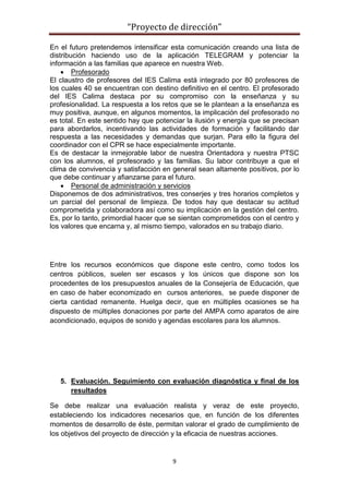 “Proyecto de dirección”
9
En el futuro pretendemos intensificar esta comunicación creando una lista de
distribución haciendo uso de la aplicación TELEGRAM y potenciar la
información a las familias que aparece en nuestra Web.
 Profesorado
El claustro de profesores del IES Calima está integrado por 80 profesores de
los cuales 40 se encuentran con destino definitivo en el centro. El profesorado
del IES Calima destaca por su compromiso con la enseñanza y su
profesionalidad. La respuesta a los retos que se le plantean a la enseñanza es
muy positiva, aunque, en algunos momentos, la implicación del profesorado no
es total. En este sentido hay que potenciar la ilusión y energía que se precisan
para abordarlos, incentivando las actividades de formación y facilitando dar
respuesta a las necesidades y demandas que surjan. Para ello la figura del
coordinador con el CPR se hace especialmente importante.
Es de destacar la inmejorable labor de nuestra Orientadora y nuestra PTSC
con los alumnos, el profesorado y las familias. Su labor contribuye a que el
clima de convivencia y satisfacción en general sean altamente positivos, por lo
que debe continuar y afianzarse para el futuro.
 Personal de administración y servicios
Disponemos de dos administrativos, tres conserjes y tres horarios completos y
un parcial del personal de limpieza. De todos hay que destacar su actitud
comprometida y colaboradora así como su implicación en la gestión del centro.
Es, por lo tanto, primordial hacer que se sientan comprometidos con el centro y
los valores que encarna y, al mismo tiempo, valorados en su trabajo diario.
Entre los recursos económicos que dispone este centro, como todos los
centros públicos, suelen ser escasos y los únicos que dispone son los
procedentes de los presupuestos anuales de la Consejería de Educación, que
en caso de haber economizado en cursos anteriores, se puede disponer de
cierta cantidad remanente. Huelga decir, que en múltiples ocasiones se ha
dispuesto de múltiples donaciones por parte del AMPA como aparatos de aire
acondicionado, equipos de sonido y agendas escolares para los alumnos.
5. Evaluación. Seguimiento con evaluación diagnóstica y final de los
resultados
Se debe realizar una evaluación realista y veraz de este proyecto,
estableciendo los indicadores necesarios que, en función de los diferentes
momentos de desarrollo de éste, permitan valorar el grado de cumplimiento de
los objetivos del proyecto de dirección y la eficacia de nuestras acciones.
 