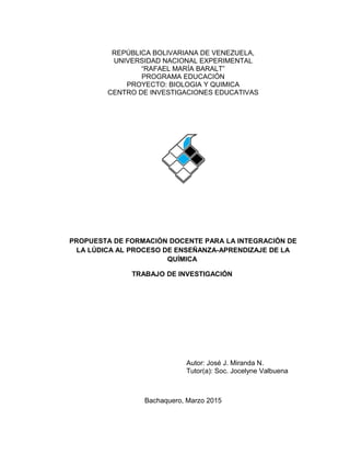 REPÚBLICA BOLIVARIANA DE VENEZUELA,
UNIVERSIDAD NACIONAL EXPERIMENTAL
“RAFAEL MARÍA BARALT”
PROGRAMA EDUCACIÓN
PROYECTO: BIOLOGIA Y QUIMICA
CENTRO DE INVESTIGACIONES EDUCATIVAS
PROPUESTA DE FORMACIÓN DOCENTE PARA LA INTEGRACIÓN DE
LA LÚDICA AL PROCESO DE ENSEÑANZA-APRENDIZAJE DE LA
QUÍMICA
TRABAJO DE INVESTIGACIÓN
Autor: José J. Miranda N.
Tutor(a): Soc. Jocelyne Valbuena
Bachaquero, Marzo 2015
 