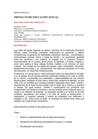 PROYECTO DE AULA


PROYECTO DE EDUCACION SEXUAL

IDENTIFICACIÓN DEL PROYECTO

Radicado: 25897
Municipio: LA VICTORIA
Institución: ALFONSO LOPEZ PUMAREJO
Sede: PAIME
Áreas que articula o vincula: CIENCIAS NATURALES, CIENCIAS SOCIALES,
INFORMATICA.
Profesores: MIREYA ROJAS TARAZONA
Formador Acompañante: Julián David Monroy

DESCRIPCIÓN

Los niños del grado segundo de básica primaria de la Institución Educativa
Alfonso López Pumarejo presentan deficiencias en reconocer y aplicar
competencias ciudadanas de habilidades cognitivas, afectivas , emocionales y
comunicativas consigo mismo y hacia los demás , su autoestima, igualdad
entre los hombres y las mujeres, el respeto por la persona humana,
reconocimiento de su cuerpo, amor propio, la dignidad, el afecto, respeto y
amor entre padres e hijos, diálogo familiar, maltrato a los menores, el aseo
corporal ; que inciden en las relaciones padres –hijos, estudiantes –docentes,
estudiantes-comunidad y es precisamente una falencias presentes en la vida
del educando, en relaciones interpersonales.
Si tenemos en cuenta que la mejor educación nace y se desarrolla en el hogar
y en el colegio. Es ahí donde aprende a estimular interés por la vida, a confiar
en sí mismo, a desarrollar sus cualidades, y potencialidades de una manera
afectiva ideal, mediante el buen trato y sobre todo mediante el ejemplo, ya que
cada niño es semillita que necesita cuidados especiales para nacer, crecer y
reproducirse de la mejor forma posible y dar lo mejor de sí mismo y a quienes
lo rodean. De igual manera podrán ir construyendo los principios que
fundamentan los derechos humanos y así los tendrán como horizonte para su
acción y su reflexión. Al entender su verdadero sentido y al unirlos en la vida
cotidiana, aprenderán, de verdad y no sólo en teoría, a promoverlos, a
respetarlos, a hacerlos respetar a través de entidades que defienden y
protegen a los niños como el ICBF, la comisaria de familia entre otras que
trabajan por nuestra niñez colombiana.

Este proyecto se divide en dos fases que son:

Fase I

   •     Diseño e implementación de los blogs del proyecto

   •     Montaje de las diferentes actividades de campo y virtuales.

   •     Socialización del proyecto.
 