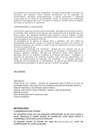 Se entiende como los principios, propósitos y acciones encaminadas a promover la
formación del individuo como proceso permanente en la búsqueda de
conocimientos, actitudes, comportamientos y valores personales y colectivos
involucrados en el campo de la sexualidad, donde se propone una perspectiva
global con ejes básicos como son: la cultura, el cuerpo, el mundo íntimo, la relación
con otros, la creación y la educación.

COMPRENDIENDO LA SEXUALIDAD

En los seres .debemos recordar que la sexualidad está bajo el control de la razón y
la voluntad. Esta condición hace que sea una consecuencia de la libertad, que nos
lleva a optar por conductas benéficas para nosotros y para la especie, o elegir
comportamientos destructivos que nos pueden llevar a ser esclavos de los impulsos
que nos alejan de la condición humana.
La sexualidad no se deduce al aspecto físico y biológico, sino que implica la
personalidad toda del ser humano: el modo de hablar, de sentir, de caminar, de
expresar emociones, etc. Hombre y mujer no solo son diferentes solo por el cuerpo,
sino por su manera de ser.
La sexualidad construye una dimensión          integral del ser humano que se va
desarrollando en la medida en que la persona va creciendo y madurando en sus
diversos aspectos: biológico, formado por elementos físicos como órganos y
glándulas que en su madurez cumplirán la funciones del placer ; sicológico, el
conjunto de elementos que conforma nuestras vida, como los sentimientos, las
ideas, los pensamientos, las actitudes ,los recuerdos; y el aspecto espiritual,
constituido por las reflexiones, los sentimientos, los valores, por medo de los cuales
establecemos prioridades y le damos sentido a nuestra sexualidad.




RECURSOS



Informáticos:
Word, Excel, eve, scratch. ; creacion de animaciones para el blog en el cual los
estudiantes podrán interactuar con otros estudiantes haciendo del blog algo llamativo.
Mapa del municipio y sus diferentes fuentes hídricas.
Internet, redes sociales, blogs, Wikipedia , eduteka , redes de aprendizaje.
Biblioteca escolar.
Salas de informática de las diferentes sedes.
Cámara fotográfica.




METODOLOGIA
FUNDAMENTACION TEORIA:
Es importante contar con una propuesta fundamentada, es así como vamos a
hacer referencia al modelo tomado de eduteka.org como apoyo teórico y
metodológico del proyecto para la institución.
El siguiente artículo es tomado fiel copia de www.eduteka.org, como eje
fundamentador de nuestra propuesta:
 