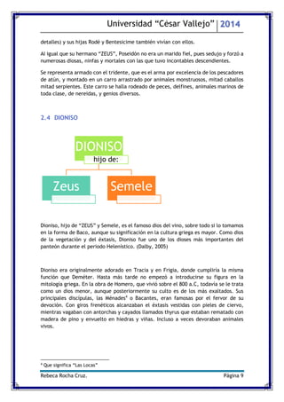 Universidad “César Vallejo” 2014 
Rebeca Rocha Cruz. Página 9 
detalles) y sus hijas Rodé y Bentesicime también vivían con ellos. 
Al igual que su hermano “ZEUS”, Poseidón no era un marido fiel, pues sedujo y forzó a numerosas diosas, ninfas y mortales con las que tuvo incontables descendientes. 
Se representa armado con el tridente, que es el arma por excelencia de los pescadores de atún, y montado en un carro arrastrado por animales monstruosos, mitad caballos mitad serpientes. Este carro se halla rodeado de peces, delfines, animales marinos de toda clase, de nereidas, y genios diversos. 
2.4 DIONISO 
Dioniso, hijo de “ZEUS” y Semele, es el famoso dios del vino, sobre todo si lo tomamos en la forma de Baco, aunque su significación en la cultura griega es mayor. Como dios de la vegetación y del éxtasis, Dioniso fue uno de los dioses más importantes del panteón durante el periodo Helenístico. (Dalby, 2005) 
Dioniso era originalmente adorado en Tracia y en Frigia, donde cumpliría la misma función que Deméter. Hasta más tarde no empezó a introducirse su figura en la mitología griega. En la obra de Homero, que vivió sobre el 800 a.C, todavía se le trata como un dios menor, aunque posteriormente su culto es de los más exaltados. Sus principales discípulas, las Ménades4 o Bacantes, eran famosas por el fervor de su devoción. Con giros frenéticos alcanzaban el éxtasis vestidas con pieles de ciervo, mientras vagaban con antorchas y cayados llamados thyrus que estaban rematado con madera de pino y envuelto en hiedras y viñas. Incluso a veces devoraban animales vivos. 
4 Que significa “Las Locas” 
DIONISO 
hijo de: 
Zeus 
Semele  
