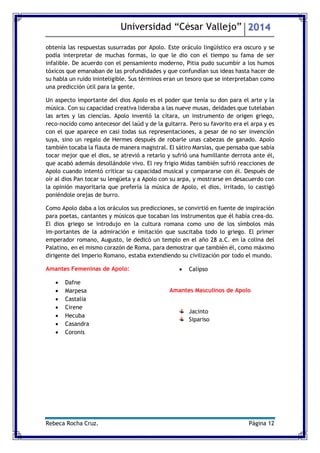 Universidad “César Vallejo” 2014 
Rebeca Rocha Cruz. Página 12 
obtenía las respuestas susurradas por Apolo. Este oráculo lingüístico era oscuro y se podía interpretar de muchas formas, lo que le dio con el tiempo su fama de ser infalible. De acuerdo con el pensamiento moderno, Pitia pudo sucumbir a los humos tóxicos que emanaban de las profundidades y que confundían sus ideas hasta hacer de su habla un ruido ininteligible. Sus términos eran un tesoro que se interpretaban como una predicción útil para la gente. 
Un aspecto importante del dios Apolo es el poder que tenía su don para el arte y la música. Con su capacidad creativa lideraba a las nueve musas, deidades que tutelaban las artes y las ciencias. Apolo inventó la cítara, un instrumento de origen griego, reconocido como antecesor del laúd y de la guitarra. Pero su favorito era el arpa y es con el que aparece en casi todas sus representaciones, a pesar de no ser invención suya, sino un regalo de Hermes después de robarle unas cabezas de ganado. Apolo también tocaba la flauta de manera magistral. El sátiro Marsias, que pensaba que sabía tocar mejor que el dios, se atrevió a retarlo y sufrió una humillante derrota ante él, que acabó además desollándole vivo. El rey frigio Midas también sufrió reacciones de Apolo cuando intentó criticar su capacidad musical y compararse con él. Después de oír al dios Pan tocar su lengüeta y a Apolo con su arpa, y mostrarse en desacuerdo con la opinión mayoritaria que prefería la música de Apolo, el dios, irritado, lo castigó poniéndole orejas de burro. 
Como Apolo daba a los oráculos sus predicciones, se convirtió en fuente de inspiración para poetas, cantantes y músicos que tocaban los instrumentos que él había creado. El dios griego se introdujo en la cultura romana como uno de los símbolos más importantes de la admiración e imitación que suscitaba todo lo griego. El primer emperador romano, Augusto, le dedicó un templo en el año 28 a.C. en la colina del Palatino, en el mismo corazón de Roma, para demostrar que también él, como máximo dirigente del Imperio Romano, estaba extendiendo su civilización por todo el mundo. 
Amantes Femeninas de Apolo: 
 Dafne 
 Marpesa 
 Castalia 
 Cirene 
 Hecuba 
 Casandra 
 Coronis 
 Calipso 
Amantes Masculinos de Apolo 
Jacinto 
Sipariso 
 