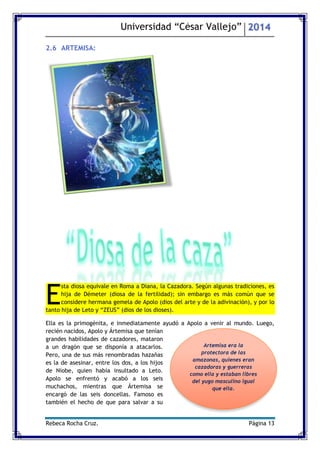 Universidad “César Vallejo” 2014 
Rebeca Rocha Cruz. Página 13 
2.6 ARTEMISA: 
sta diosa equivale en Roma a Diana, la Cazadora. Según algunas tradiciones, es hija de Démeter (diosa de la fertilidad); sin embargo es más común que se considere hermana gemela de Apolo (dios del arte y de la adivinación), y por lo tanto hija de Leto y “ZEUS” (dios de los dioses). 
Ella es la primogénita, e inmediatamente ayudó a Apolo a venir al mundo. Luego, recién nacidos, Apolo y Ártemisa que tenían grandes habilidades de cazadores, mataron a un dragón que se disponía a atacarlos. Pero, una de sus más renombradas hazañas es la de asesinar, entre los dos, a los hijos de Níobe, quien había insultado a Leto. Apolo se enfrentó y acabó a los seis muchachos, mientras que Ártemisa se encargó de las seis doncellas. Famoso es también el hecho de que para salvar a su E 
Artemisa era la protectora de las amazonas, quienes eran cazadoras y guerreras como ella y estaban libres del yugo masculino igual que ella. 
 