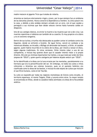 Universidad “César Vallejo” 2014 
Rebeca Rocha Cruz. Página 14 
madre mataron al gigante Ticio que trataba de violarla. 
Artemisa se mantuvo eternamente virgen y joven, por lo que siempre fue un emblema de las doncellas jóvenes. Nunca conoció la dependencia a hombre. Su único placer era la caza, y debido a esto andaba siempre armada con un arco, con el que cazaba y perseguía a sus víctimas que iban desde veloces ciervos hasta humanos caídos en desgracia. 
Uno de sus castigos clásicos, es enviar la muerte a las mujeres que van a dar a luz. Las muertes repentinas e indoloras son también de su cosecha. Es muy propicia a la cólera y es en extremo vengativa. 
Dentro de sus luchas y triunfos más destacados se pueden contar el combate contra los Gigantes, donde se enfrentó a Gratión. De igual forma, venció en combate a los monstruos Alóadas; en Arcadia, a Búfago (el devorador de bueyes); a Orión, el cazador gigante, quien habría incurrido en la cólera de la diosa, por retarla a lanzar el disco, según algunas tradiciones. En otras versiones, Orión intenta robar a una de sus compañeras, e incluso hay quienes dicen que el cazador intentó violar a la propia Ártemis. Otra de sus víctimas importantes fue Calisto, a la que mató por orden de Hera (esposa de “ZEUS”), quien quería castigarla por haberse dejado seducir por “ZEUS”. 
Se ha identificado a la diosa con la luna errante por las montañas, paralelamente a su hermano que era la personificación del sol. Sin embargo, no todos los cultos o mitos referentes a Ártemisa son celenes (lunares), pues en el panteón helénico era clasificada como la diosa de las bestias, e incluso ha sido objeto de cultos que incluían el sacrificio humano, como el de Táuride. 
Su culto se expandió por todas las regiones montañosas de Grecia como Arcadia, el territorio espartano, el monte Taigeto, Élide y Laconia entre otras. Su mayor templo se encontraba en Éfeso, donde la cazadora había asimilado a la diosa de la fecundidad asiática. 
 