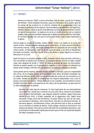 Universidad “César Vallejo” 2014 
Rebeca Rocha Cruz. Página 15 
2.7 HERMES: 
Hermes era hijo de “ZEUS” y de la ninfa Maia, hija de Atlas, uno de los 12 dioses del Olimpo. Tenía múltiples funciones, pues era mensajero de su padre, guía de las almas de los muertos en el Averno, símbolo de la prosperidad entre los humanos y protector de los viajeros, los mercaderes y los ladrones. Era ingenioso, diestro y astuto, como un joven sin problemas a la hora de gastar bromas o mentir sin que le descubriesen. Su aspecto era el de un joven atractivo con un sobrero alado y unas sandalias también aladas que le daban una extraordinaria movilidad. En su mano llevaba una vara que le servía para hacer magia o para hipnotizar a la gente. 
Hermes llegó al mundo en Arcadia, donde “ZEUS” visitó a su madre en la cueva del monte Cilene. Inmediatamente después de su nacimiento, el joven precoz inventó un instrumento musical, la lira, tensando cuerdas sobre el caparazón de una tortuga. Esa misma noche, en Macedonia, robó 15 de las vacas de Apolo y las llevó al Peloponeso borrando sus huellas. Sacrificó dos de ellas a los dioses y luego regresó a la cueva a descansar en su cuna. 
Apolo le buscó y le encontró gracias a Bato, el pastor locuaz que traicionó a Hermes y fue convertido en basalto por los dioses. El pequeño Hermes afirmó no haber robado nada, pero después de acudir a “ZEUS” se llegó al acuerdo de hacer un intercambio. Hermes se podría quedar con el ganado si le regalaba la lira a Apolo. En adelante los dioses serían amigos y Hermes hizo de protector de pastores, rebaños y manadas. 
Como patrón de los viajeros, Hermes viajaba también a menudo, pues era responsable del correo. En la antigua Grecia, el hermaiherm, pilar fálico de piedra rematado con la cabeza de Hermes servía como punto de entrega del correo en las carreteras y en las calles. Venían de las pilas de piedras que los viajeros depositaban una a una en puntos concretos del camino. Tiempo después en las ciudades, los hermaiherm fueron también ubicados frente a las puertas de las casas y de los gimnasios, ya que éste era un dios especial para los atletas. 
Hermes tuvo todo tipo de romances. El más importante de sus descendientes fue el dios Pan, nacido de su relación con una ninfa. De su romance con Afrodita nació el bello Hermafrodito, que después adquirió también rasgos femeninos debido a una ninfa, y Príapo, poseedor de un gigantesco falo. Según otras versiones, Príapo sería hijo de Dioniso. El pastor Dafnis fue otro de sus hijos. Las mortales le adoraban, entre ellas Herse, hija del rey ateniense Cecrops. Su hermana Aglauro, terriblemente celosa, sólo permitió que el dios se acostase con su hermana a cambio de dinero. Como castigo, Hermes la convirtió en una estatua de basalto. Otro de los amores del dios fue la habilidosa Apenosien, que al principio era demasiado rápida para él pero que al final fue superada después de haber escapado una vez. 
 