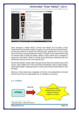 Universidad “César Vallejo” 2014 
Rebeca Rocha Cruz. Página 16 
Como mensajero y hombre diestro, Hermes hizo trabajos para los dioses y otros importantes seres inmortales. Apoyó a su padre en sus aventuras fuera del matrimonio, ya fuese para eliminar al monstruo de 100 ojos Argos, guardián de lo (ver lo) o para llevar a los toros a la playa donde quería seducir a Europa. El rey troyano Príamo viajó con Hermes hasta la tienda de Aquiles, donde le rogó al héroe que le entregase el cuerpo de su hijo Héctor. Odiseo, no menos astuto que Hermes, recibió del dios unas hierbas que le hacían inmune a las tretas de Circe. 
Hermes hizo también una gran labor como guía de las almas en su tránsito hacia el otro mundo. Todos llegaban de la mano de Hermes Psicopompos7 hasta la laguna Estigia, donde debían pagar un óbolo para subir en la barca que llevaba Caronte hasta el reino de Hades. 
Mercurio, el dios romano que se igualaba con Hermes, fue originalmente el dios del comercio y por ello se le representaba con un monedero en sus manos. 
2.8 ATENEA: 
7 Que quiere decir: «guía de las almas» 
ATENEA 
Nació de: 
La frente de ZEUS, completamente armada, después de que se tragase a su madre.  