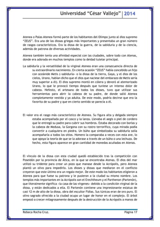 Universidad “César Vallejo” 2014 
Rebeca Rocha Cruz. Página 17 
Atenea o Palas Atenea formó parte de los habitantes del Olimpo junto al dios supremo “ZEUS”. Era una de las diosas griegas más importantes y presentaba un gran número de rasgos característicos. Era la diosa de la guerra, de la sabiduría y de la ciencia, además de patrona de diversas actividades. 
Atenea también tenía una afinidad especial con las ciudades, sobre todo con Atenas, donde era adorada en muchos templos como la deidad tutelar principal. 
La sabiduría y la versatilidad de la virginal Atenea eran una consecuencia directa de su extraordinario nacimiento. En cierta ocasión “ZEUS” había concebido un hijo con oceánide Metis («sabiduría» o la diosa de la tierra, Gaya, y el dios de los cielos, Urano, habían dicho que el dios que naciese del embarazo de Metis sería muy superior a él). El dios supremo montó en cólera y devoró al atemorizado Urano, lo que le provocó tiempo después que tuviese un intenso dolor de cabeza. Hefesto, el artesano de todos los dioses, tuvo que utilizar sus herramientas para abrir la cabeza de su padre, de donde salió Atenea completamente vestida y ya adulta. De este modo, podría decirse que era la favorita de su padre y que en cierto sentido se parecía a él. 
El valor era el rasgo más característico de Atenea. Su figura alta y delgada siempre estaba acompañada por el casco y la lanza. Llevaba el aegis o piel de cordero que le entregó su padre para cubrir sus hombros. Estaba decorado con borlas y la cabeza de Medusa, la Gorgona con su rostro terrorífico, cuya mirada podía convertir a cualquiera en piedra. Un búho que simbolizaba su sabiduría solía acompañarla a todos los sitios. Homero la comparaba a veces con esta ave, lo que apoya la teoría de que se la adorase a través de un búho o una lechuza. De hecho, esta figura aparece en gran cantidad de monedas acuñadas en Atenas. 
El vínculo de la diosa con esta ciudad quedó establecido tras la competición con Poseidón por la provincia de Ática, en la que se encontraba Atenas. El dios del mar utilizó su tridente para crear un pozo que manase desde la Acrópolis, pero Atenea plantó un olivo para impedirlo. Los dioses y diosas que mediaron en el conflicto creyeron que este último era un regalo mejor. De este modo los habitantes eligieron a Atenea para que fuese su patrona y le pusieron a la ciudad su mismo nombre. Los templos más importantes en la Acrópolis son el Erechtheum y el Parthenon (Partenón), que literalmente significa «la casa de las vírgenes» debido a la condición virginal de la diosa, y están dedicados a ella. El Partenón contiene una impresionante estatua de casi 12 m de alto de la diosa, obra del escultor Fidias. Sus túnicas eran de oro puro. El olivo sagrado ofrecido a la ciudad ocupa un lugar de honor en el complejo. El árbol empezó a crecer milagrosamente después de la destrucción de la Acrópolis a manos de  