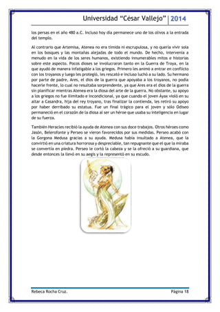 Universidad “César Vallejo” 2014 
Rebeca Rocha Cruz. Página 18 
los persas en el año 480 a.C. Incluso hoy día permanece uno de los olivos a la entrada del templo. 
Al contrario que Artemisa, Atenea no era tímida ni escrupulosa, y no quería vivir sola en los bosques y las montañas alejadas de todo el mundo. De hecho, intervenía a menudo en la vida de los seres humanos, existiendo innumerables mitos e historias sobre este aspecto. Pocos dioses se involucraron tanto en la Guerra de Troya, en la que ayudó de manera infatigable a los griegos. Primero les animó a entrar en conflicto con los troyanos y luego les protegió, les rescató e incluso luchó a su lado. Su hermano por parte de padre, Ares, el dios de la guerra que apoyaba a los troyanos, no podía hacerle frente, lo cual no resultaba sorprendente, ya que Ares era el dios de la guerra sin planificar mientras Atenea era la diosa del arte de la guerra. No obstante, su apoyo a los griegos no fue ilimitado e incondicional, ya que cuando el joven Áyax violó en su altar a Casandra, hija del rey troyano, tras finalizar la contienda, les retiró su apoyo por haber derribado su estatua. Fue un final trágico para el joven y sólo Odiseo permaneció en el corazón de la diosa al ser un héroe que usaba su inteligencia en lugar de su fuerza. 
También Heracles recibió la ayuda de Atenea con sus doce trabajos. Otros héroes como Jasón, Belerofonte y Perseo se vieron favorecidos por sus medidas. Perseo acabó con la Gorgona Medusa gracias a su ayuda. Medusa había insultado a Atenea, que la convirtió en una criatura horrorosa y despreciable, tan repugnante que el que la miraba se convertía en piedra. Perseo le cortó la cabeza y se la ofreció a su guardiana, que desde entonces la llevó en su aegis y la representó en su escudo. 
 