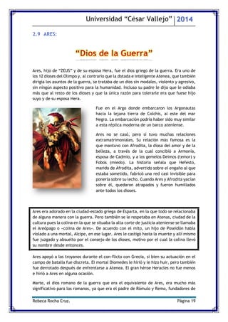 Universidad “César Vallejo” 2014 
Rebeca Rocha Cruz. Página 19 
2.9 ARES: 
Ares, hijo de “ZEUS” y de su esposa Hera, fue el dios griego de la guerra. Era uno de los 12 dioses del Olimpo y, al contrario que la dotada e inteligente Atenea, que también dirigía los asuntos de la guerra, se trataba de un dios sin modales, violento y agresivo, sin ningún aspecto positivo para la humanidad. Incluso su padre le dijo que le odiaba más que al resto de los dioses y que la única razón para tolerarle era que fuese hijo suyo y de su esposa Hera. 
Fue en el Argo donde embarcaron los Argonautas hacia la lejana tierra de Colchis, al este del mar Negro. La embarcación podría haber sido muy similar a esta réplica moderna de un barco ateniense. 
Ares no se casó, pero sí tuvo muchas relaciones extramatrimoniales. Su relación más famosa es la que mantuvo con Afrodita, la diosa del amor y de la belleza, a través de la cual concibió a Armonía, esposa de Cadmio, y a los gemelos Deimos (temor) y Fobos (miedo). La historia señala que Hefesto, marido de Afrodita, advertido sobre el engaño al que estaba sometido, fabricó una red casi invisible para ponerla sobre su lecho. Cuando Ares y Afrodita yacían sobre él, quedaron atrapados y fueron humillados ante todos los dioses. 
Ares era adorado en la ciudad-estado griega de Esparta, en la que todo se relacionaba de alguna manera con la guerra. Pero también se le respetaba en Atenas, ciudad de la cultura pues la colina en la que se situaba la alta corte de justicia ateniense se llamaba el Areópago o «colina de Ares». De acuerdo con el mito, un hijo de Poseidón había violado a una mortal, Alcipe, en ese lugar. Ares le castigó hasta la muerte y allí mismo fue juzgado y absuelto por el consejo de los dioses, motivo por el cual la colina llevó su nombre desde entonces. 
Ares apoyó a los troyanos durante el conflicto con Grecia, si bien su actuación en el campo de batalla fue discreta. El mortal Diomedes le hirió y le hizo huir, pero también fue derrotado después de enfrentarse a Atenea. El gran héroe Heracles no fue menos e hirió a Ares en alguna ocasión. 
Marte, el dios romano de la guerra que era el equivalente de Ares, era mucho más significativo para los romanos, ya que era el padre de Rómulo y Remo, fundadores de  