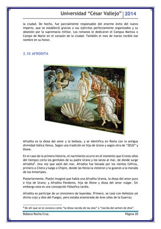 Universidad “César Vallejo” 2014 
Rebeca Rocha Cruz. Página 20 
la ciudad. De hecho, fue parcialmente responsable del enorme éxito del nuevo imperio, que se estableció gracias a sus ejércitos perfectamente organizados y su obsesión por la supremacía militar. Los romanos le dedicaron el Campus Martius o Campo de Marte en el corazón de la ciudad. También el mes de marzo recibió ese nombre en su honor. 
2.10 AFRODITA 
Afrodita es la diosa del amor y la belleza, y se identifica en Roma con la antigua divinidad itálica Venus. Según una tradición es hija de Urano y según otra de “ZEUS” y Dione. 
En el caso de la primera historia, el nacimiento ocurre en el momento que Cronos (dios del tiempo) corta los genitales de su padre Urano y los lanza al mar, de donde surge Afrodita8. Una vez que salió del mar, Afrodita fue llevada por los vientos Céfiros, primero a Citera y luego a Chipre, donde las Horas la vistieron y la guiaron a la morada de los Inmortales. 
Posteriormente, Platón imaginó que había una Afrodita Urania, la diosa del amor puro e hija de Urano; y Afrodita Pandemo, hija de Dione y diosa del amor vulgar. Sin embargo esta es una concepción filósofica tardía. 
Afrodita es partícipe de un sinnúmero de leyendas. Primero, se casó con Hefestos (el divino cojo y dios del Fuego), pero estaba enamorada de Ares (dios de la Guerra). 
8 De ahí que se le conozca como “la diosa nacida de las olas” o “nacida del semen de dios”.  