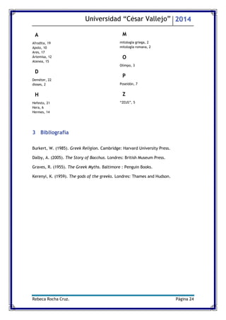 Universidad “César Vallejo” 2014 
Rebeca Rocha Cruz. Página 24 
A 
Afrodita, 19 
Apolo, 10 
Ares, 17 
Ártemisa, 12 
Atenea, 15 
D 
Deméter, 22 
dioses, 2 
H 
Hefesto, 21 
Hera, 6 
Hermes, 14 
M 
mitología griega, 2 
mitología romana, 2 
O 
Olimpo, 3 
P 
Poseidón, 7 
Z 
“ZEUS”, 5 
3 Bibliografía 
Burkert, W. (1985). Greek Religion. Cambridge: Harvard University Press. 
Dalby, A. (2005). The Story of Bacchus. Londres: British Museum Press. 
Graves, R. (1955). The Greek Myths. Baltimore : Penguin Books. 
Kerenyi, K. (1959). The gods of the greeks. Londres: Thames and Hudson. 
