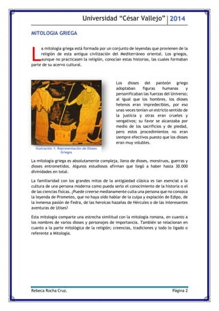 Universidad “César Vallejo” 2014 
Rebeca Rocha Cruz. Página 2 
MITOLOGIA GRIEGA 
a mitología griega está formada por un conjunto de leyendas que provienen de la religión de esta antigua civilización del Mediterráneo oriental. Los griegos, aunque no practicasen la religión, conocían estas historias, las cuales formaban parte de su acervo cultural. 
Los dioses del panteón griego adoptaban figuras humanas y personificaban las fuerzas del Universo; al igual que los hombres, los dioses helenos eran impredecibles, por eso unas veces tenían un estricto sentido de la justicia y otras eran crueles y vengativos; su favor se alcanzaba por medio de los sacrificios y de piedad, pero estos procedimientos no eran siempre efectivos puesto que los dioses eran muy volubles. 
La mitología griega es absolutamente compleja, llena de dioses, monstruos, guerras y dioses entrometidos. Algunos estudiosos afirman que llegó a haber hasta 30.000 divinidades en total. 
La familiaridad con los grandes mitos de la antigüedad clásica es tan esencial a la cultura de una persona moderna como pueda serlo el conocimiento de la historia o el de las ciencias físicas. ¿Puede creerse medianamente culta una persona que no conozca la leyenda de Prometeo, que no haya oído hablar de la culpa y expiación de Edipo, de la inmensa pasión de Fedra, de las heroicas hazañas de Hércules o de las interesantes aventuras de Ulises? 
Esta mitología comparte una estrecha similitud con la mitología romana, en cuanto a los nombres de varios dioses y personajes de importancia. También se relacionan en cuanto a la parte mitológica de la religión; creencias, tradiciones y todo lo ligado o referente a Mitología. 
L 
Ilustración 1: Representación de Dioses Griegos  