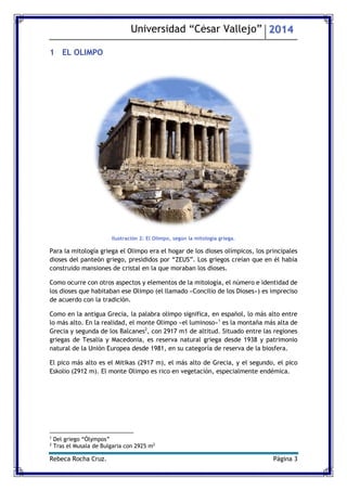 Universidad “César Vallejo” 2014 
Rebeca Rocha Cruz. Página 3 
1 EL OLIMPO 
Ilustración 2: El Olimpo, según la mitología griega. 
Para la mitología griega el Olimpo era el hogar de los dioses olímpicos, los principales dioses del panteón griego, presididos por “ZEUS”. Los griegos creían que en él había construido mansiones de cristal en la que moraban los dioses. 
Como ocurre con otros aspectos y elementos de la mitología, el número e identidad de los dioses que habitaban ese Olimpo (el llamado «Concilio de los Dioses») es impreciso de acuerdo con la tradición. 
Como en la antigua Grecia, la palabra olimpo significa, en español, lo más alto entre lo más alto. En la realidad, el monte Olimpo «el luminoso»1 es la montaña más alta de Grecia y segunda de los Balcanes2, con 2917 m1 de altitud. Situado entre las regiones griegas de Tesalia y Macedonia, es reserva natural griega desde 1938 y patrimonio natural de la Unión Europea desde 1981, en su categoría de reserva de la biosfera. 
El pico más alto es el Mitikas (2917 m), el más alto de Grecia, y el segundo, el pico Eskolio (2912 m). El monte Olimpo es rico en vegetación, especialmente endémica. 
1 Del griego “Ólympos” 
2 Tras el Musala de Bulgaria con 2925 m2  