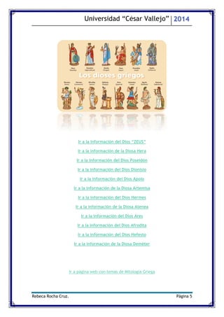 Universidad “César Vallejo” 2014 
Rebeca Rocha Cruz. Página 5 
Ir a la información del Dios “ZEUS” 
Ir a la información de la Diosa Hera 
Ir a la información del Dios Poseidón 
Ir a la información del Dios Dionisio 
Ir a la información del Dios Apolo 
Ir a la información de la Diosa Artemisa 
Ir a la información del Dios Hermes 
Ir a la información de la Diosa Atenea 
Ir a la información del Dios Ares 
Ir a la información del Dios Afrodita 
Ir a la información del Dios Hefesto 
Ir a la información de la Diosa Deméter 
Ir a página web con temas de Mitología Griega 
 