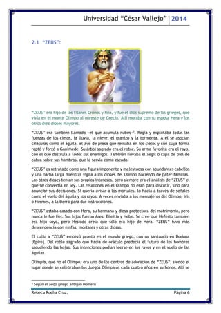 Universidad “César Vallejo” 2014 
Rebeca Rocha Cruz. Página 6 
2.1 “ZEUS”: 
“ZEUS” era hijo de los titanes Cronos y Rea, y fue el dios supremo de los griegos, que vivía en el monte Olimpo al noreste de Grecia. Allí moraba con su esposa Hera y los otros diez dioses mayores. 
“ZEUS” era también llamado «el que acumula nubes»3. Regía y explotaba todas las fuerzas de los cielos, la lluvia, la nieve, el granizo y la tormenta. A él se asocian criaturas como el águila, el ave de presa que reinaba en los cielos y con cuya forma raptó y forzó a Ganímede. Su árbol sagrado era el roble. Su arma favorita era el rayo, con el que destruía a todos sus enemigos. También llevaba el aegis o capa de piel de cabra sobre sus hombros, que le servía como escudo. 
“ZEUS” es retratado como una figura imponente y majestuosa con abundantes cabellos y una barba larga mientras vigila a los dioses del Olimpo haciendo de paterfamilias. Los otros dioses tenían sus propios intereses, pero siempre era el análisis de “ZEUS” el que se convertía en ley. Las reuniones en el Olimpo no eran para discutir, sino para anunciar sus decisiones. Si quería avisar a los mortales, lo hacía a través de señales como el vuelo del águila y los rayos. A veces enviaba a los mensajeros del Olimpo, Iris o Hermes, a la tierra para dar instrucciones. 
“ZEUS” estaba casado con Hera, su hermana y diosa protectora del matrimonio, pero nunca le fue fiel. Sus hijos fueron Ares, Eileitia y Hebe. Se cree que Hefesto también era hijo suyo, pero Hesiodo creía que sólo era hijo de Hera. “ZEUS” tuvo más descendencia con ninfas, mortales y otras diosas. 
El culto a “ZEUS” empezó pronto en el mundo griego, con un santuario en Dodona (Epiro). Del roble sagrado que hacía de oráculo predecía el futuro de los hombres sacudiendo las hojas. Sus intenciones podían leerse en los rayos y en el vuelo de las águilas. 
Olimpia, que no el Olimpo, era uno de los centros de adoración de “ZEUS”, siendo el lugar donde se celebraban los Juegos Olímpicos cada cuatro años en su honor. Allí se 
3 Según el aedo griego antiguo Homero  